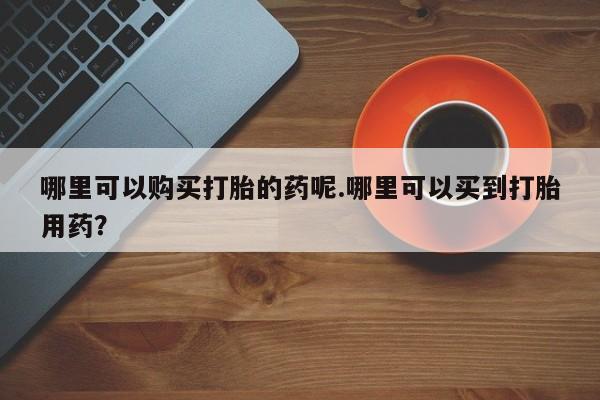 私人药店有打胎药吗哪里可以购买打胎的药呢.哪里可以买到打胎用药？